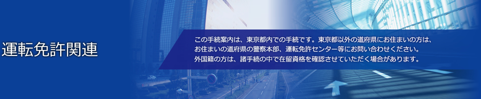 運転免許関連　この手続案内は、東京都内での手続です。東京都以外の道府県にお住まいの方は、お住まいの道府県の警察本部、運転免許センター等にお問い合わせください。外国籍の方は、諸手続の中で在留資格を確認させていただく場合があります。