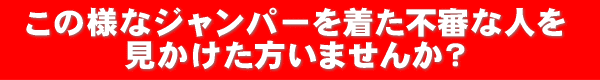 このようなジャンパーを着た不審な人を見かけた方いませんか？