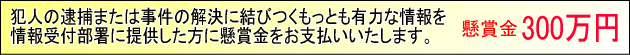 犯人の逮捕または事件の解決に結びつくもっとも有力な情報を情報受付部署に提供した方に懸賞金をお支払いたします。懸賞金300万円