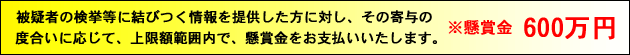 被疑者の検挙等に結びつく情報を提供した方に対し、その寄与の度合いに応じて、上限額範囲内で、懸賞金をお支払いいたします。※懸賞金600万円