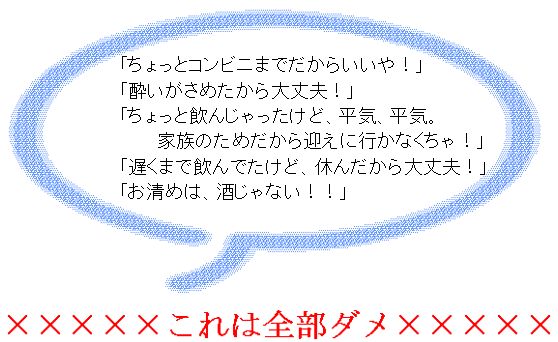 「ちょっとコンビニまでだからいいや！」「酔いがさめたから大丈夫！」「ちょっと飲んじゃったけど、平気、平気。家族のためだから迎えに行かなくちゃ！」「遅くまで飲んでたけど、休んだから大丈夫！」「お清めは、酒じゃない！！」これは全部ダメ