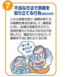 不当な方法で債権を取り立てる行為(前6の2号)　人から依頼を受け、報酬を得て又は報酬を得る約束をして、債務者に対し、乱暴な言動を交えたり、迷惑を覚えさせるような方法で訪問したり、電話をかけるなどして債権を不当に取り立てる行為