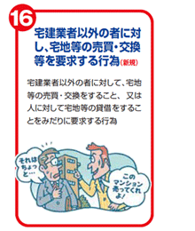 宅建業者以外の者に対し、宅地等の売買・交換等を要求する行為(新規)　宅建業者以外の者に対して、宅地等の売買・交換をすること、又は人に対して宅地等の賃借をすることをみだりに要求する行為