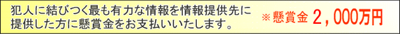 犯人の逮捕または事件の解決に結びつく最も有力な情報を情報受付部署に提供した方に懸賞金をお支払いいたします。 懸賞金 2,000万円